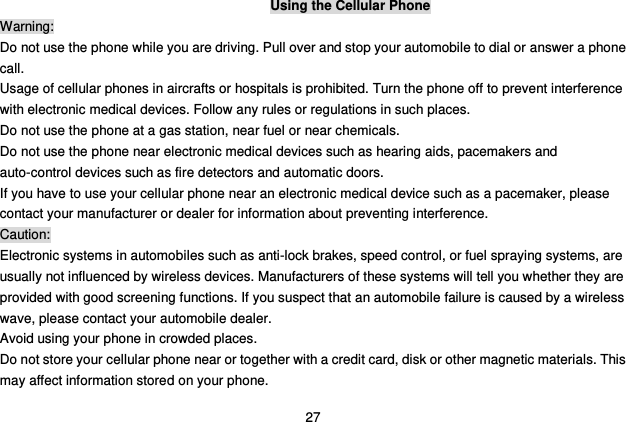  27 Using the Cellular Phone Warning: Do not use the phone while you are driving. Pull over and stop your automobile to dial or answer a phone call. Usage of cellular phones in aircrafts or hospitals is prohibited. Turn the phone off to prevent interference with electronic medical devices. Follow any rules or regulations in such places. Do not use the phone at a gas station, near fuel or near chemicals. Do not use the phone near electronic medical devices such as hearing aids, pacemakers and auto-control devices such as fire detectors and automatic doors.   If you have to use your cellular phone near an electronic medical device such as a pacemaker, please contact your manufacturer or dealer for information about preventing interference. Caution: Electronic systems in automobiles such as anti-lock brakes, speed control, or fuel spraying systems, are usually not influenced by wireless devices. Manufacturers of these systems will tell you whether they are provided with good screening functions. If you suspect that an automobile failure is caused by a wireless wave, please contact your automobile dealer. Avoid using your phone in crowded places. Do not store your cellular phone near or together with a credit card, disk or other magnetic materials. This may affect information stored on your phone. 