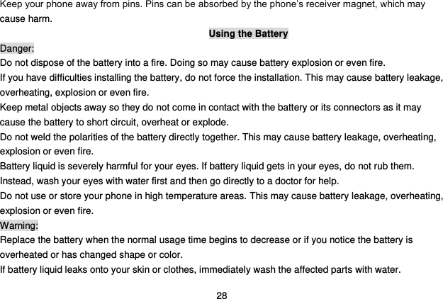  28 Keep your phone away from pins. Pins can be absorbed by the phone‟s receiver magnet, which may cause harm. Using the Battery Danger: Do not dispose of the battery into a fire. Doing so may cause battery explosion or even fire. If you have difficulties installing the battery, do not force the installation. This may cause battery leakage, overheating, explosion or even fire. Keep metal objects away so they do not come in contact with the battery or its connectors as it may cause the battery to short circuit, overheat or explode.   Do not weld the polarities of the battery directly together. This may cause battery leakage, overheating, explosion or even fire. Battery liquid is severely harmful for your eyes. If battery liquid gets in your eyes, do not rub them.   Instead, wash your eyes with water first and then go directly to a doctor for help. Do not use or store your phone in high temperature areas. This may cause battery leakage, overheating, explosion or even fire. Warning: Replace the battery when the normal usage time begins to decrease or if you notice the battery is overheated or has changed shape or color.   If battery liquid leaks onto your skin or clothes, immediately wash the affected parts with water.   