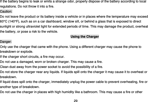  29 If the battery begins to leak or emits a strange odor, properly dispose of the battery according to local regulations. Do not throw it into a fire.   Caution: Do not leave the product or its battery inside a vehicle or in places where the temperature may exceed 60°C (140°F), such as on a car dashboard, window sill, or behind a glass that is exposed to direct sunlight or strong ultraviolet light for extended periods of time. This may damage the product, overheat the battery, or pose a risk to the vehicle.   Using the Charger Danger: Only use the charger that came with the phone. Using a different charger may cause the phone to breakdown or explode.   If the charger short circuits, a fire may occur.   Do not use a damaged, worn or broken charger. This may cause a fire.   Clean dust away from the power socket to avoid the possibility of a fire. Do not store the charger near any liquids. If liquids spill onto the charger it may cause it to overheat or breakdown. If liquid does spill onto the charger, immediately unplug the power cable to prevent overheating, fire or another type of breakdown. Do not use the charger in places with high humidity like a bathroom. This may cause a fire or other 