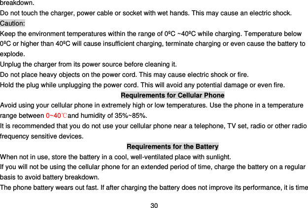  30 breakdown. Do not touch the charger, power cable or socket with wet hands. This may cause an electric shock. Caution: Keep the environment temperatures within the range of 0ºC ~40ºC while charging. Temperature below 0ºC or higher than 40ºC will cause insufficient charging, terminate charging or even cause the battery to explode. Unplug the charger from its power source before cleaning it.   Do not place heavy objects on the power cord. This may cause electric shock or fire. Hold the plug while unplugging the power cord. This will avoid any potential damage or even fire. Requirements for Cellular Phone Avoid using your cellular phone in extremely high or low temperatures. Use the phone in a temperature range between 0~40℃and humidity of 35%~85%. It is recommended that you do not use your cellular phone near a telephone, TV set, radio or other radio frequency sensitive devices. Requirements for the Battery When not in use, store the battery in a cool, well-ventilated place with sunlight. If you will not be using the cellular phone for an extended period of time, charge the battery on a regular basis to avoid battery breakdown. The phone battery wears out fast. If after charging the battery does not improve its performance, it is time 