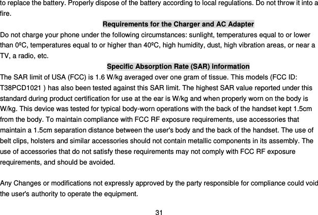  31 to replace the battery. Properly dispose of the battery according to local regulations. Do not throw it into a fire. Requirements for the Charger and AC Adapter Do not charge your phone under the following circumstances: sunlight, temperatures equal to or lower than 0ºC, temperatures equal to or higher than 40ºC, high humidity, dust, high vibration areas, or near a TV, a radio, etc. Specific Absorption Rate (SAR) information The SAR limit of USA (FCC) is 1.6 W/kg averaged over one gram of tissue. This models (FCC ID: T38PCD1021 ) has also been tested against this SAR limit. The highest SAR value reported under this standard during product certification for use at the ear is W/kg and when properly worn on the body is   W/kg. This device was tested for typical body-worn operations with the back of the handset kept 1.5cm from the body. To maintain compliance with FCC RF exposure requirements, use accessories that maintain a 1.5cm separation distance between the user&apos;s body and the back of the handset. The use of belt clips, holsters and similar accessories should not contain metallic components in its assembly. The use of accessories that do not satisfy these requirements may not comply with FCC RF exposure requirements, and should be avoided.    Any Changes or modifications not expressly approved by the party responsible for compliance could void the user&apos;s authority to operate the equipment.     