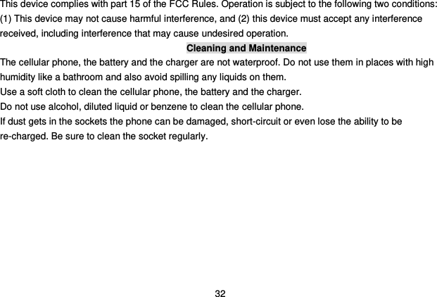  32 This device complies with part 15 of the FCC Rules. Operation is subject to the following two conditions: (1) This device may not cause harmful interference, and (2) this device must accept any interference received, including interference that may cause undesired operation. Cleaning and Maintenance The cellular phone, the battery and the charger are not waterproof. Do not use them in places with high humidity like a bathroom and also avoid spilling any liquids on them. Use a soft cloth to clean the cellular phone, the battery and the charger. Do not use alcohol, diluted liquid or benzene to clean the cellular phone. If dust gets in the sockets the phone can be damaged, short-circuit or even lose the ability to be re-charged. Be sure to clean the socket regularly. 