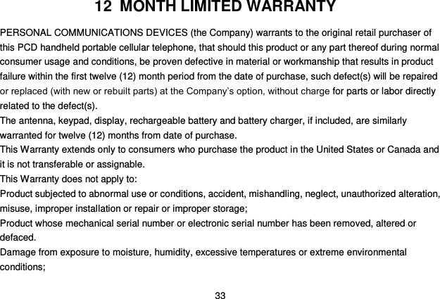  33 12  MONTH LIMITED WARRANTY PERSONAL COMMUNICATIONS DEVICES (the Company) warrants to the original retail purchaser of this PCD handheld portable cellular telephone, that should this product or any part thereof during normal consumer usage and conditions, be proven defective in material or workmanship that results in product failure within the first twelve (12) month period from the date of purchase, such defect(s) will be repaired or replaced (with new or rebuilt parts) at the Company‟s option, without charge for parts or labor directly related to the defect(s). The antenna, keypad, display, rechargeable battery and battery charger, if included, are similarly warranted for twelve (12) months from date of purchase.     This Warranty extends only to consumers who purchase the product in the United States or Canada and it is not transferable or assignable. This Warranty does not apply to: Product subjected to abnormal use or conditions, accident, mishandling, neglect, unauthorized alteration, misuse, improper installation or repair or improper storage; Product whose mechanical serial number or electronic serial number has been removed, altered or defaced. Damage from exposure to moisture, humidity, excessive temperatures or extreme environmental conditions; 