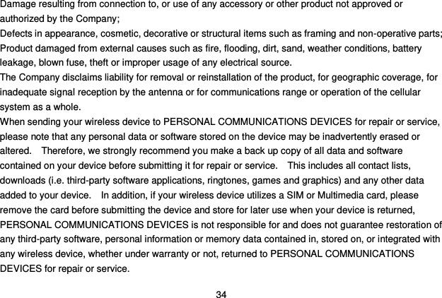  34 Damage resulting from connection to, or use of any accessory or other product not approved or authorized by the Company; Defects in appearance, cosmetic, decorative or structural items such as framing and non-operative parts; Product damaged from external causes such as fire, flooding, dirt, sand, weather conditions, battery leakage, blown fuse, theft or improper usage of any electrical source. The Company disclaims liability for removal or reinstallation of the product, for geographic coverage, for inadequate signal reception by the antenna or for communications range or operation of the cellular system as a whole.   When sending your wireless device to PERSONAL COMMUNICATIONS DEVICES for repair or service, please note that any personal data or software stored on the device may be inadvertently erased or altered.    Therefore, we strongly recommend you make a back up copy of all data and software contained on your device before submitting it for repair or service.    This includes all contact lists, downloads (i.e. third-party software applications, ringtones, games and graphics) and any other data added to your device.    In addition, if your wireless device utilizes a SIM or Multimedia card, please remove the card before submitting the device and store for later use when your device is returned, PERSONAL COMMUNICATIONS DEVICES is not responsible for and does not guarantee restoration of any third-party software, personal information or memory data contained in, stored on, or integrated with any wireless device, whether under warranty or not, returned to PERSONAL COMMUNICATIONS DEVICES for repair or service.     