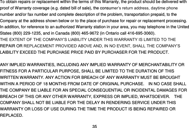  35 To obtain repairs or replacement within the terms of this Warranty, the product should be delivered with proof of Warranty coverage (e.g. dated bill of sale), the consumer‟s return address, daytime phone number and/or fax number and complete description of the problem, transportation prepaid, to the Company at the address shown below or to the place of purchase for repair or replacement processing.   In addition, for reference to an authorized Warranty station in your area, you may telephone in the United States (800) 229-1235, and in Canada (800) 465-9672 (in Ontario call 416-695-3060). THE EXTENT OF THE COMPANY‟S LIABILITY UNDER THIS WARRANTY IS LIMITED TO THE REPAIR OR REPLACEMENT PROVIDED ABOVE AND, IN NO EVENT, SHALL THE COMPANY‟S LAIBILITY EXCEED THE PURCHASE PRICE PAID BY PURCHASER FOR THE PRODUCT.  ANY IMPLIED WARRANTIES, INCLUDING ANY IMPLIED WARRANTY OF MERCHANTABILITY OR FITNESS FOR A PARTICULAR PURPOSE, SHALL BE LIMITED TO THE DURATION OF THIS WRITTEN WARRANTY. ANY ACTION FOR BREACH OF ANY WARRANTY MUST BE BROUGHT WITHIN A PERIOD OF 18 MONTHS FROM DATE OF ORIGINAL PURCHASE.    IN NO CASE SHALL THE COMPANY BE LIABLE FOR AN SPECIAL CONSEQUENTIAL OR INCIDENTAL DAMAGES FOR BREACH OF THIS OR ANY OTHER WARRANTY, EXPRESS OR IMPLIED, WHATSOEVER.    THE COMPANY SHALL NOT BE LIABLE FOR THE DELAY IN RENDERING SERVICE UNDER THIS WARRANTY OR LOSS OF USE DURING THE TIME THE PRODUCT IS BEING REPAIRED OR REPLACED. 