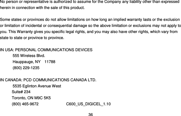  36  No person or representative is authorized to assume for the Company any liability other than expressed herein in connection with the sale of this product.  Some states or provinces do not allow limitations on how long an implied warranty lasts or the exclusion or limitation of incidental or consequential damage so the above limitation or exclusions may not apply to you. This Warranty gives you specific legal rights, and you may also have other rights, which vary from state to state or province to province.  IN USA: PERSONAL COMMUNICATIONS DEVICES   555 Wireless Blvd.   Hauppauge, NY    11788  (800) 229-1235  IN CANADA: PCD COMMUNICATIONS CANADA LTD.  5535 Eglinton Avenue West Suite# 234 Toronto, ON M9C 5K5 (800) 465-9672              C600_US_DIGICEL_1.10 