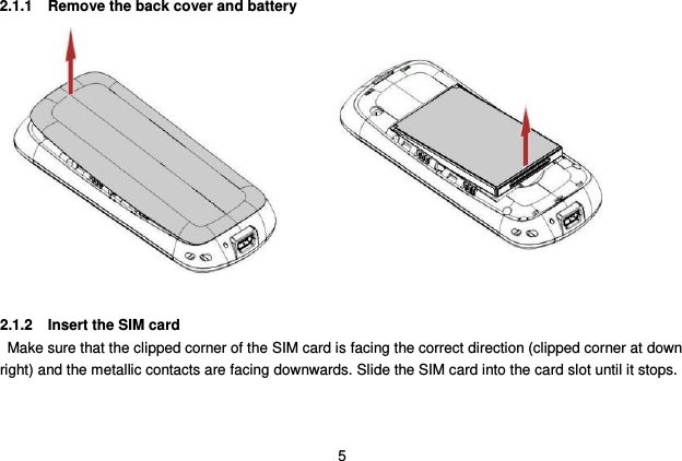  5 2.1.1  Remove the back cover and battery              2.1.2 Insert the SIM card   Make sure that the clipped corner of the SIM card is facing the correct direction (clipped corner at down right) and the metallic contacts are facing downwards. Slide the SIM card into the card slot until it stops.   