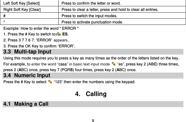  9 Left Soft Key [Select] Press to confirm the letter or word. Right Soft Key [Clear] Press to clear a letter, press and hold to clear all entries. # Press to switch the input modes. * Press to activate punctuation mode. Example: How to enter the word &quot; ERROR &quot; 1. Press the # Key to switch to  ES. 2. Press 3 7 7 6 7, “ERROR” appears.. 3. Press the OK Key to confirm “ERROR”. 3.3  Multi-tap Input Using this mode requires you to press a key as many times as the order of the letters listed on the key. For example, to enter the word “casa” in basic text input mode    “es”, press key 2 (ABC) three times, press 2 (ABC) once, press key 7 (PQRS) four times, press key 2 (ABC) once. 3.4  Numeric Input Press the # Key to select    “123” then enter the numbers using the keypad.    4.  Calling 4.1  Making a Call  