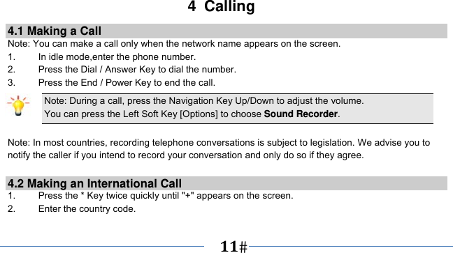      11   4 Calling 4.1 Making a Call Note: You can make a call only when the network name appears on the screen. 1.    In idle mode,enter the phone number. 2.  Press the Dial / Answer Key to dial the number. 3.    Press the End / Power Key to end the call. Note: During a call, press the Navigation Key Up/Down to adjust the volume. You can press the Left Soft Key [Options] to choose Sound Recorder.  Note: In most countries, recording telephone conversations is subject to legislation. We advise you to notify the caller if you intend to record your conversation and only do so if they agree.  4.2 Making an International Call 1.    Press the * Key twice quickly until &quot;+&quot; appears on the screen. 2.    Enter the country code. 