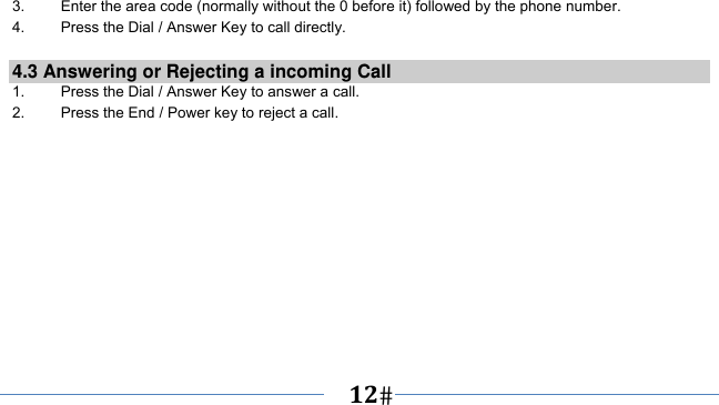      12   3.    Enter the area code (normally without the 0 before it) followed by the phone number. 4.    Press the Dial / Answer Key to call directly.  4.3 Answering or Rejecting a incoming Call 1.  Press the Dial / Answer Key to answer a call. 2.  Press the End / Power key to reject a call. 