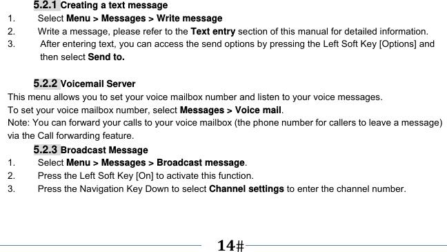      14   5.2.1 Creating a text message 1.   Select Menu &gt; Messages &gt; Write message 2.    Write a message, please refer to the Text entry section of this manual for detailed information. 3.  After entering text, you can access the send options by pressing the Left Soft Key [Options] and then select Send to.  5.2.2 Voicemail Server This menu allows you to set your voice mailbox number and listen to your voice messages. To set your voice mailbox number, select Messages &gt; Voice mail. Note: You can forward your calls to your voice mailbox (the phone number for callers to leave a message) via the Call forwarding feature. 5.2.3 Broadcast Message 1.   Select Menu &gt; Messages &gt; Broadcast message. 2.  Press the Left Soft Key [On] to activate this function. 3.  Press the Navigation Key Down to select Channel settings to enter the channel number.   