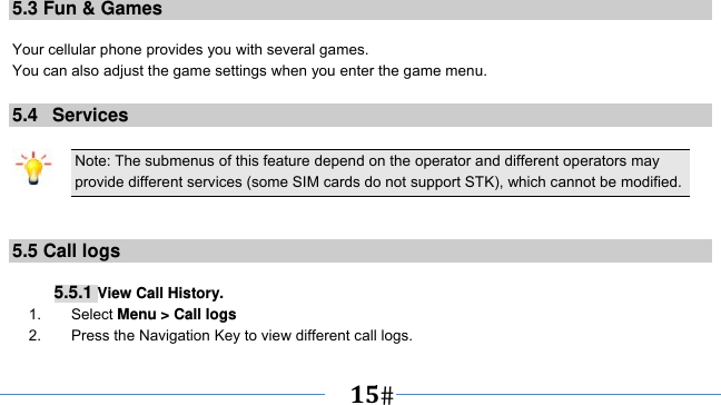      15   5.3 Fun &amp; Games  Your cellular phone provides you with several games. You can also adjust the game settings when you enter the game menu.  5.4   Services  Note: The submenus of this feature depend on the operator and different operators may provide different services (some SIM cards do not support STK), which cannot be modified.   5.5 Call logs   5.5.1 View Call History. 1.    Select Menu &gt; Call logs 2.    Press the Navigation Key to view different call logs. 