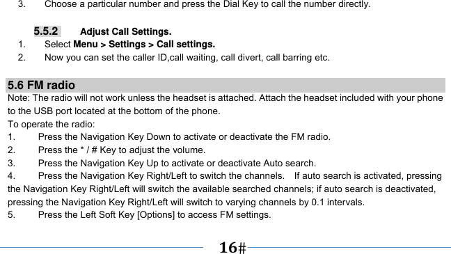      16   3.        Choose a particular number and press the Dial Key to call the number directly.  5.5.2     Adjust Call Settings. 1.    Select Menu &gt; Settings &gt; Call settings. 2.        Now you can set the caller ID,call waiting, call divert, call barring etc.  5.6 FM radio Note: The radio will not work unless the headset is attached. Attach the headset included with your phone to the USB port located at the bottom of the phone. To operate the radio: 1.    Press the Navigation Key Down to activate or deactivate the FM radio. 2.    Press the * / # Key to adjust the volume. 3.    Press the Navigation Key Up to activate or deactivate Auto search. 4.  Press the Navigation Key Right/Left to switch the channels.    If auto search is activated, pressing the Navigation Key Right/Left will switch the available searched channels; if auto search is deactivated, pressing the Navigation Key Right/Left will switch to varying channels by 0.1 intervals. 5.    Press the Left Soft Key [Options] to access FM settings. 