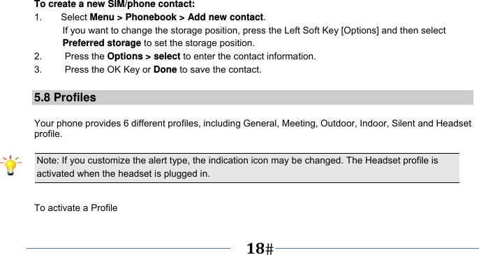      18   To create a new SIM/phone contact: 1.    Select Menu &gt; Phonebook &gt; Add new contact. If you want to change the storage position, press the Left Soft Key [Options] and then select Preferred storage to set the storage position. 2.   Press the Options &gt; select to enter the contact information. 3.    Press the OK Key or Done to save the contact.  5.8 Profiles  Your phone provides 6 different profiles, including General, Meeting, Outdoor, Indoor, Silent and Headset profile.  Note: If you customize the alert type, the indication icon may be changed. The Headset profile is activated when the headset is plugged in.                                                                 To activate a Profile 