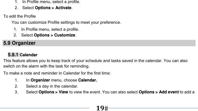      19   1.    In Profile menu, select a profile.   2.  Select Options &gt; Activate.  To edit the Profile You can customize Profile settings to meet your preference.      1.  In Profile menu, select a profile. 2.  Select Options &gt; Customize. 5.9 Organizer  5.9.1 Calendar This feature allows you to keep track of your schedule and tasks saved in the calendar. You can also switch on the alarm with the task for reminding. To make a note and reminder in Calendar for the first time: 1. In Organizer menu, choose Calendar. 2.  Select a day in the calendar. 3. Select Options &gt; View to view the event. You can also select Options &gt; Add event to add a 