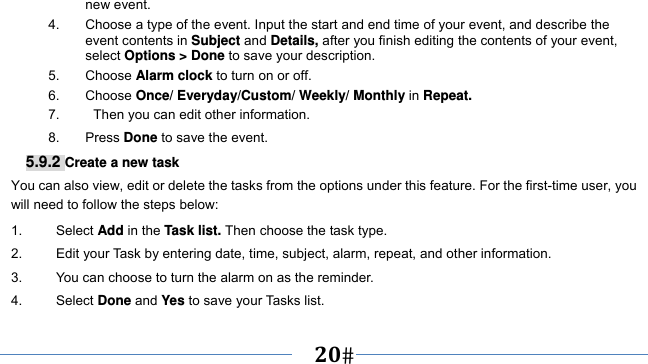      20   new event. 4.  Choose a type of the event. Input the start and end time of your event, and describe the event contents in Subject and Details, after you finish editing the contents of your event, select Options &gt; Done to save your description. 5. Choose Alarm clock to turn on or off.   6. Choose Once/ Everyday/Custom/ Weekly/ Monthly in Repeat. 7.     Then you can edit other information. 8. Press Done to save the event. 5.9.2 Create a new task You can also view, edit or delete the tasks from the options under this feature. For the first-time user, you will need to follow the steps below: 1.     Select Add in the Task list. Then choose the task type. 2.          Edit your Task by entering date, time, subject, alarm, repeat, and other information. 3.          You can choose to turn the alarm on as the reminder. 4.     Select Done and Yes to save your Tasks list. 