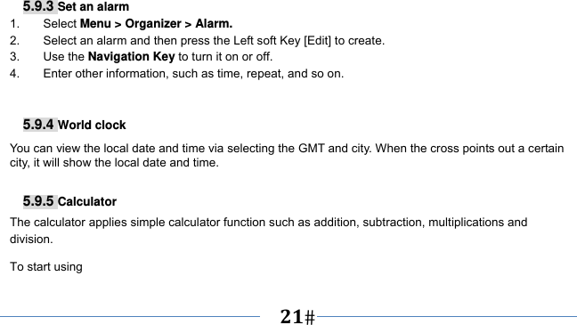      21   5.9.3 Set an alarm 1. Select Menu &gt; Organizer &gt; Alarm. 2.  Select an alarm and then press the Left soft Key [Edit] to create. 3. Use the Navigation Key to turn it on or off. 4.  Enter other information, such as time, repeat, and so on.   5.9.4 World clock You can view the local date and time via selecting the GMT and city. When the cross points out a certain city, it will show the local date and time.  5.9.5 Calculator The calculator applies simple calculator function such as addition, subtraction, multiplications and division. To start using 