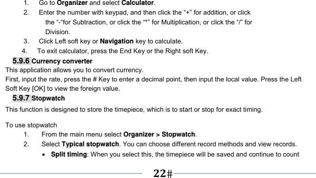      22   1.   Go to Organizer and select Calculator. 2.      Enter the number with keypad, and then click the “+” for addition, or click the “-“for Subtraction, or click the “*” for Multiplication, or click the “/” for Division. 3.   Click Left soft key or Navigation key to calculate. 4.      To exit calculator, press the End Key or the Right soft Key. 5.9.6 Currency converter This application allows you to convert currency. First, input the rate, press the # Key to enter a decimal point, then input the local value. Press the Left Soft Key [OK] to view the foreign value.   5.9.7 Stopwatch This function is designed to store the timepiece, which is to start or stop for exact timing. To use stopwatch 1.  From the main menu select Organizer &gt; Stopwatch. 2. Select Typical stopwatch. You can choose different record methods and view records.    Split timing: When you select this, the timepiece will be saved and continue to count 