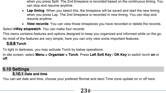      23   when you press Split. The 2nd timepiece is recorded based on the continuous timing. You can stop and resume anytime.  Lap timing: When you select this, the timepiece will be saved and start the new timing when you press Lap. The 2nd timepiece is recorded in new timing. You can stop and resume anytime.  View records: You can view those timepieces you have recorded or delete the records. Select nWay stopwatch. You can make four records. This menu contains features and options designed to keep you organized and informed while on the go. As most of the features are very simple, here you can only view some important features. 5.9.8 Torch To light in darkness, you may activate Torch by below operations: In idle screen, select Menu &gt; Organizer &gt; Torch. Press Left Soft Key / OK Key to switch torch on or off.  5.10 Settings 5.10.1 Date and time You can set date and time, choose your prefered fformat and slect Time zone update on or off here. 