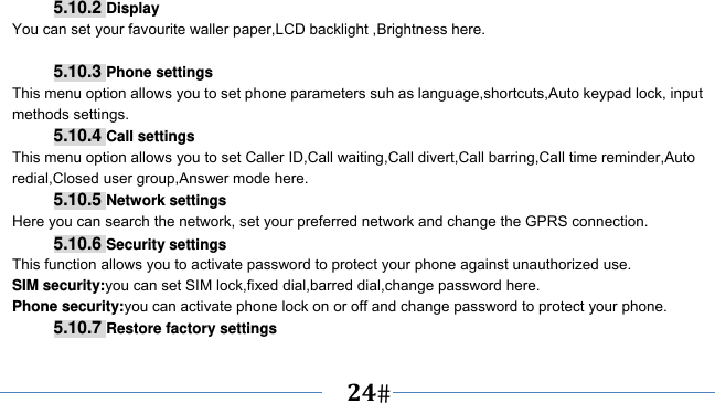      24   5.10.2 Display You can set your favourite waller paper,LCD backlight ,Brightness here.  5.10.3 Phone settings This menu option allows you to set phone parameters suh as language,shortcuts,Auto keypad lock, input methods settings. 5.10.4 Call settings This menu option allows you to set Caller ID,Call waiting,Call divert,Call barring,Call time reminder,Auto redial,Closed user group,Answer mode here. 5.10.5 Network settings Here you can search the network, set your preferred network and change the GPRS connection. 5.10.6 Security settings This function allows you to activate password to protect your phone against unauthorized use. SIM security:you can set SIM lock,fixed dial,barred dial,change password here. Phone security:you can activate phone lock on or off and change password to protect your phone. 5.10.7 Restore factory settings 