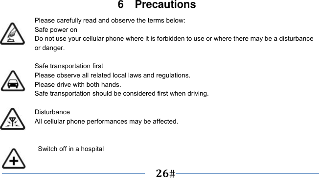      26   6  Precautions Please carefully read and observe the terms below: Safe power on Do not use your cellular phone where it is forbidden to use or where there may be a disturbance or danger.  Safe transportation first Please observe all related local laws and regulations. Please drive with both hands.   Safe transportation should be considered first when driving.  Disturbance All cellular phone performances may be affected.     Switch off in a hospital   