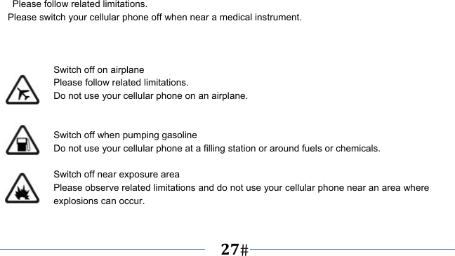      27     Please follow related limitations. Please switch your cellular phone off when near a medical instrument.    Switch off on airplane Please follow related limitations. Do not use your cellular phone on an airplane.   Switch off when pumping gasoline Do not use your cellular phone at a filling station or around fuels or chemicals.  Switch off near exposure area Please observe related limitations and do not use your cellular phone near an area where explosions can occur.  