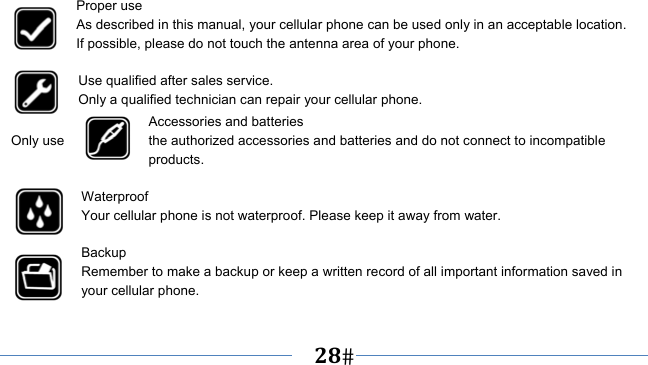      28   Proper use As described in this manual, your cellular phone can be used only in an acceptable location. If possible, please do not touch the antenna area of your phone.  Use qualified after sales service. Only a qualified technician can repair your cellular phone. Accessories and batteries Only use  the authorized accessories and batteries and do not connect to incompatible products.  Waterproof Your cellular phone is not waterproof. Please keep it away from water.  Backup Remember to make a backup or keep a written record of all important information saved in your cellular phone.  