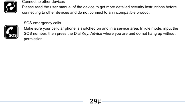      29   Connect to other devices Please read the user manual of the device to get more detailed security instructions before connecting to other devices and do not connect to an incompatible product.  SOS emergency calls Make sure your cellular phone is switched on and in a service area. In idle mode, input the SOS number, then press the Dial Key. Advise where you are and do not hang up without permission. 