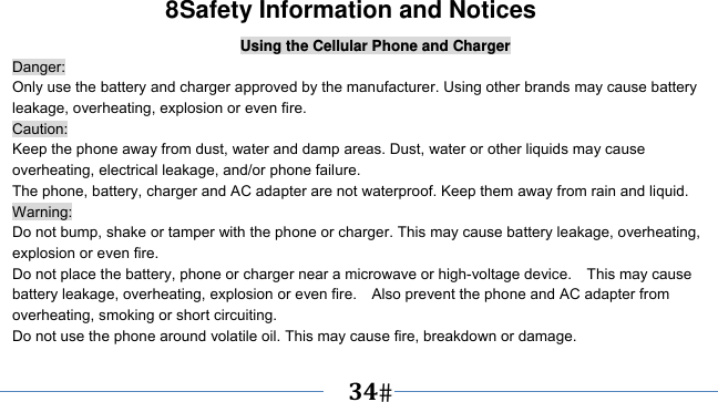      34   8Safety Information and Notices Using the Cellular Phone and Charger Danger: Only use the battery and charger approved by the manufacturer. Using other brands may cause battery leakage, overheating, explosion or even fire. Caution: Keep the phone away from dust, water and damp areas. Dust, water or other liquids may cause overheating, electrical leakage, and/or phone failure.   The phone, battery, charger and AC adapter are not waterproof. Keep them away from rain and liquid. Warning: Do not bump, shake or tamper with the phone or charger. This may cause battery leakage, overheating, explosion or even fire. Do not place the battery, phone or charger near a microwave or high-voltage device.    This may cause battery leakage, overheating, explosion or even fire.    Also prevent the phone and AC adapter from overheating, smoking or short circuiting. Do not use the phone around volatile oil. This may cause fire, breakdown or damage. 