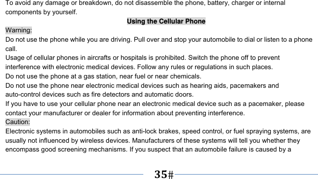      35   To avoid any damage or breakdown, do not disassemble the phone, battery, charger or internal components by yourself. Using the Cellular Phone Warning: Do not use the phone while you are driving. Pull over and stop your automobile to dial or listen to a phone call. Usage of cellular phones in aircrafts or hospitals is prohibited. Switch the phone off to prevent interference with electronic medical devices. Follow any rules or regulations in such places. Do not use the phone at a gas station, near fuel or near chemicals. Do not use the phone near electronic medical devices such as hearing aids, pacemakers and auto-control devices such as fire detectors and automatic doors.   If you have to use your cellular phone near an electronic medical device such as a pacemaker, please contact your manufacturer or dealer for information about preventing interference. Caution: Electronic systems in automobiles such as anti-lock brakes, speed control, or fuel spraying systems, are usually not influenced by wireless devices. Manufacturers of these systems will tell you whether they encompass good screening mechanisms. If you suspect that an automobile failure is caused by a 