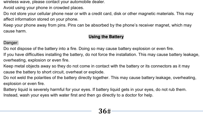      36   wireless wave, please contact your automobile dealer. Avoid using your phone in crowded places. Do not store your cellular phone near or with a credit card, disk or other magnetic materials. This may affect information stored on your phone. Keep your phone away from pins. Pins can be absorbed by the phone’s receiver magnet, which may cause harm. Using the Battery Danger: Do not dispose of the battery into a fire. Doing so may cause battery explosion or even fire. If you have difficulties installing the battery, do not force the installation. This may cause battery leakage, overheating, explosion or even fire. Keep metal objects away so they do not come in contact with the battery or its connectors as it may cause the battery to short circuit, overheat or explode.   Do not weld the polarities of the battery directly together. This may cause battery leakage, overheating, explosion or even fire. Battery liquid is severely harmful for your eyes. If battery liquid gets in your eyes, do not rub them.   Instead, wash your eyes with water first and then go directly to a doctor for help. 