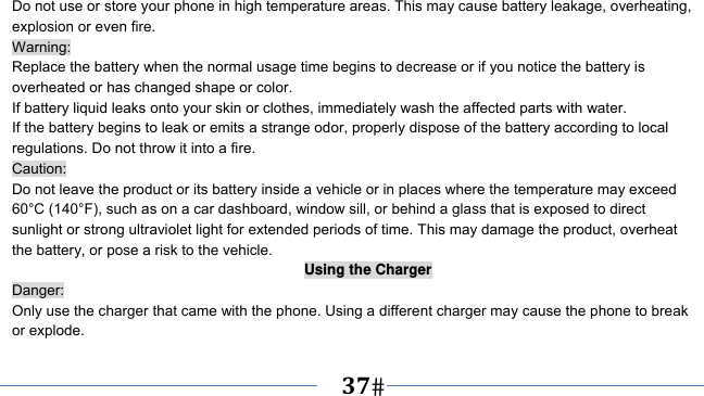      37   Do not use or store your phone in high temperature areas. This may cause battery leakage, overheating, explosion or even fire. Warning: Replace the battery when the normal usage time begins to decrease or if you notice the battery is overheated or has changed shape or color.   If battery liquid leaks onto your skin or clothes, immediately wash the affected parts with water.   If the battery begins to leak or emits a strange odor, properly dispose of the battery according to local regulations. Do not throw it into a fire.   Caution: Do not leave the product or its battery inside a vehicle or in places where the temperature may exceed 60°C (140°F), such as on a car dashboard, window sill, or behind a glass that is exposed to direct sunlight or strong ultraviolet light for extended periods of time. This may damage the product, overheat the battery, or pose a risk to the vehicle.   Using the Charger Danger: Only use the charger that came with the phone. Using a different charger may cause the phone to break or explode.   