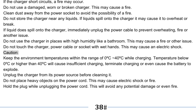      38   If the charger short circuits, a fire may occur.   Do not use a damaged, worn or broken charger. This may cause a fire.   Clean dust away from the power socket to avoid the possibility of a fire. Do not store the charger near any liquids. If liquids spill onto the charger it may cause it to overheat or break. If liquid does spill onto the charger, immediately unplug the power cable to prevent overheating, fire or another issue. Do not use the charger in places with high humidity like a bathroom. This may cause a fire or other issue. Do not touch the charger, power cable or socket with wet hands. This may cause an electric shock. Caution: Keep the environment temperatures within the range of 0ºC ~40ºC while charging. Temperature below 0ºC or higher than 40ºC will cause insufficient charging, terminate charging or even cause the battery to explode. Unplug the charger from its power source before cleaning it.   Do not place heavy objects on the power cord. This may cause electric shock or fire. Hold the plug while unplugging the power cord. This will avoid any potential damage or even fire. 