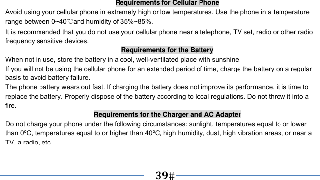      39   Requirements for Cellular Phone Avoid using your cellular phone in extremely high or low temperatures. Use the phone in a temperature range between 0~40℃and humidity of 35%~85%. It is recommended that you do not use your cellular phone near a telephone, TV set, radio or other radio frequency sensitive devices. Requirements for the Battery When not in use, store the battery in a cool, well-ventilated place with sunshine. If you will not be using the cellular phone for an extended period of time, charge the battery on a regular basis to avoid battery failure. The phone battery wears out fast. If charging the battery does not improve its performance, it is time to replace the battery. Properly dispose of the battery according to local regulations. Do not throw it into a fire. Requirements for the Charger and AC Adapter Do not charge your phone under the following circumstances: sunlight, temperatures equal to or lower than 0ºC, temperatures equal to or higher than 40ºC, high humidity, dust, high vibration areas, or near a TV, a radio, etc. 