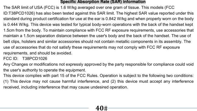      40   Specific Absorption Rate (SAR) information The SAR limit of USA (FCC) is 1.6 W/kg averaged over one gram of tissue. This models (FCC ID:T38PCD1026) has also been tested against this SAR limit. The highest SAR value reported under this standard during product certification for use at the ear is 0.842 W/kg and when properly worn on the body is 0.444 W/kg. This device was tested for typical body-worn operations with the back of the handset kept 1.5cm from the body. To maintain compliance with FCC RF exposure requirements, use accessories that maintain a 1.5cm separation distance between the user&apos;s body and the back of the handset. The use of belt clips, holsters and similar accessories should not contain metallic components in its assembly. The use of accessories that do not satisfy these requirements may not comply with FCC RF exposure requirements, and should be avoided. FCC ID:  T38PCD1026 Any Changes or modifications not expressly approved by the party responsible for compliance could void the user&apos;s authority to operate the equipment. This device complies with part 15 of the FCC Rules. Operation is subject to the following two conditions: (1) This device may not cause harmful interference, and (2) this device must accept any interference received, including interference that may cause undesired operation.  