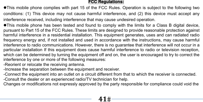      41    FCC Regulations: This mobile phone complies with part 15 of the FCC Rules. Operation is subject to the following two conditions: (1) This device may not cause harmful interference, and (2) this device must accept any interference received, including interference that may cause undesired operation. This mobile phone has been tested and found to comply with the limits for a Class B digital device, pursuant to Part 15 of the FCC Rules. These limits are designed to provide reasonable protection against harmful interference in a residential installation. This equipment generates, uses and can radiated radio frequency energy and, if not installed and used in accordance with the instructions, may cause harmful interference to radio communications. However, there is no guarantee that interference will not occur in a particular installation If this equipment does cause harmful interference to radio or television reception, which can be determined by turning the equipment off and on, the user is encouraged to try to correct the interference by one or more of the following measures: -Reorient or relocate the receiving antenna. -Increase the separation between the equipment and receiver. -Connect the equipment into an outlet on a circuit different from that to which the receiver is connected. -Consult the dealer or an experienced radio/TV technician for help. Changes or modifications not expressly approved by the party responsible for compliance could void the 