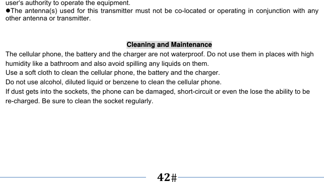      42   user‘s authority to operate the equipment. The antenna(s) used for this transmitter must not be co-located or operating in conjunction with any other antenna or transmitter.   Cleaning and Maintenance The cellular phone, the battery and the charger are not waterproof. Do not use them in places with high humidity like a bathroom and also avoid spilling any liquids on them. Use a soft cloth to clean the cellular phone, the battery and the charger. Do not use alcohol, diluted liquid or benzene to clean the cellular phone. If dust gets into the sockets, the phone can be damaged, short-circuit or even the lose the ability to be re-charged. Be sure to clean the socket regularly. 