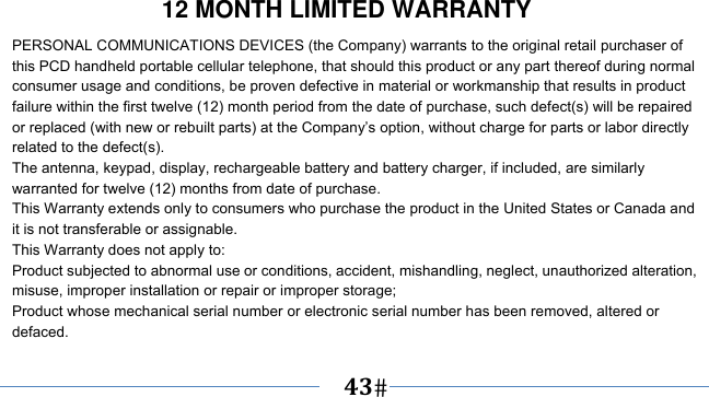      43   12 MONTH LIMITED WARRANTY PERSONAL COMMUNICATIONS DEVICES (the Company) warrants to the original retail purchaser of this PCD handheld portable cellular telephone, that should this product or any part thereof during normal consumer usage and conditions, be proven defective in material or workmanship that results in product failure within the first twelve (12) month period from the date of purchase, such defect(s) will be repaired or replaced (with new or rebuilt parts) at the Company’s option, without charge for parts or labor directly related to the defect(s). The antenna, keypad, display, rechargeable battery and battery charger, if included, are similarly warranted for twelve (12) months from date of purchase.     This Warranty extends only to consumers who purchase the product in the United States or Canada and it is not transferable or assignable. This Warranty does not apply to: Product subjected to abnormal use or conditions, accident, mishandling, neglect, unauthorized alteration, misuse, improper installation or repair or improper storage; Product whose mechanical serial number or electronic serial number has been removed, altered or defaced. 