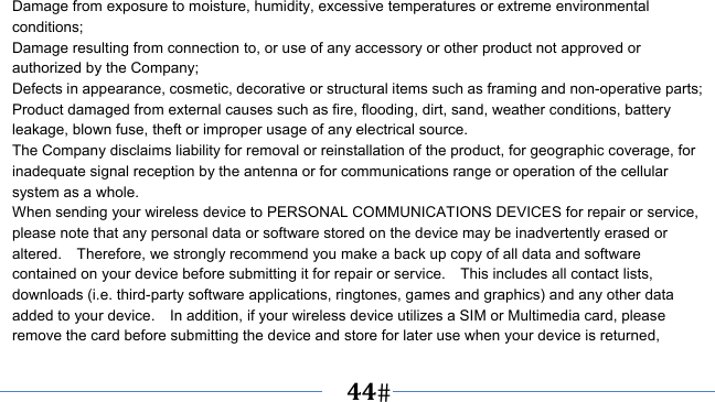      44   Damage from exposure to moisture, humidity, excessive temperatures or extreme environmental conditions; Damage resulting from connection to, or use of any accessory or other product not approved or authorized by the Company; Defects in appearance, cosmetic, decorative or structural items such as framing and non-operative parts; Product damaged from external causes such as fire, flooding, dirt, sand, weather conditions, battery leakage, blown fuse, theft or improper usage of any electrical source. The Company disclaims liability for removal or reinstallation of the product, for geographic coverage, for inadequate signal reception by the antenna or for communications range or operation of the cellular system as a whole.   When sending your wireless device to PERSONAL COMMUNICATIONS DEVICES for repair or service, please note that any personal data or software stored on the device may be inadvertently erased or altered.    Therefore, we strongly recommend you make a back up copy of all data and software contained on your device before submitting it for repair or service.    This includes all contact lists, downloads (i.e. third-party software applications, ringtones, games and graphics) and any other data added to your device.    In addition, if your wireless device utilizes a SIM or Multimedia card, please remove the card before submitting the device and store for later use when your device is returned, 