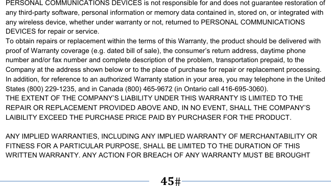      45   PERSONAL COMMUNICATIONS DEVICES is not responsible for and does not guarantee restoration of any third-party software, personal information or memory data contained in, stored on, or integrated with any wireless device, whether under warranty or not, returned to PERSONAL COMMUNICATIONS DEVICES for repair or service.     To obtain repairs or replacement within the terms of this Warranty, the product should be delivered with proof of Warranty coverage (e.g. dated bill of sale), the consumer’s return address, daytime phone number and/or fax number and complete description of the problem, transportation prepaid, to the Company at the address shown below or to the place of purchase for repair or replacement processing.   In addition, for reference to an authorized Warranty station in your area, you may telephone in the United States (800) 229-1235, and in Canada (800) 465-9672 (in Ontario call 416-695-3060). THE EXTENT OF THE COMPANY’S LIABILITY UNDER THIS WARRANTY IS LIMITED TO THE REPAIR OR REPLACEMENT PROVIDED ABOVE AND, IN NO EVENT, SHALL THE COMPANY’S LAIBILITY EXCEED THE PURCHASE PRICE PAID BY PURCHASER FOR THE PRODUCT.  ANY IMPLIED WARRANTIES, INCLUDING ANY IMPLIED WARRANTY OF MERCHANTABILITY OR FITNESS FOR A PARTICULAR PURPOSE, SHALL BE LIMITED TO THE DURATION OF THIS WRITTEN WARRANTY. ANY ACTION FOR BREACH OF ANY WARRANTY MUST BE BROUGHT 