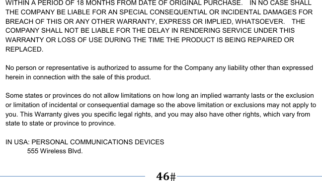      46   WITHIN A PERIOD OF 18 MONTHS FROM DATE OF ORIGINAL PURCHASE.    IN NO CASE SHALL THE COMPANY BE LIABLE FOR AN SPECIAL CONSEQUENTIAL OR INCIDENTAL DAMAGES FOR BREACH OF THIS OR ANY OTHER WARRANTY, EXPRESS OR IMPLIED, WHATSOEVER.    THE COMPANY SHALL NOT BE LIABLE FOR THE DELAY IN RENDERING SERVICE UNDER THIS WARRANTY OR LOSS OF USE DURING THE TIME THE PRODUCT IS BEING REPAIRED OR REPLACED.  No person or representative is authorized to assume for the Company any liability other than expressed herein in connection with the sale of this product.  Some states or provinces do not allow limitations on how long an implied warranty lasts or the exclusion or limitation of incidental or consequential damage so the above limitation or exclusions may not apply to you. This Warranty gives you specific legal rights, and you may also have other rights, which vary from state to state or province to province.  IN USA: PERSONAL COMMUNICATIONS DEVICES  555 Wireless Blvd. 