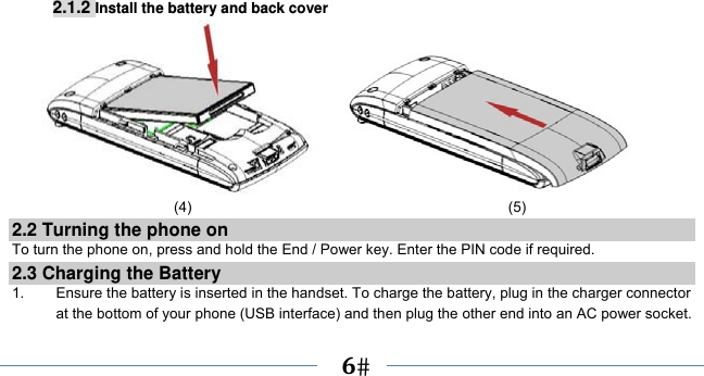      6    2.1.2 Install the battery and back cover                        (4)                                           (5) 2.2 Turning the phone on To turn the phone on, press and hold the End / Power key. Enter the PIN code if required. 2.3 Charging the Battery 1.    Ensure the battery is inserted in the handset. To charge the battery, plug in the charger connector at the bottom of your phone (USB interface) and then plug the other end into an AC power socket. 