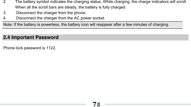      7   2.  The battery symbol indicates the charging status. While charging, the charge indicators will scroll. When all the scroll bars are steady, the battery is fully charged.   3.  Disconnect the charger from the phone. 4.  Disconnect the charger from the AC power socket. Note: If the battery is powerless, the battery icon will reappear after a few minutes of charging.  2.4 Important Password  Phone lock password is 1122. 