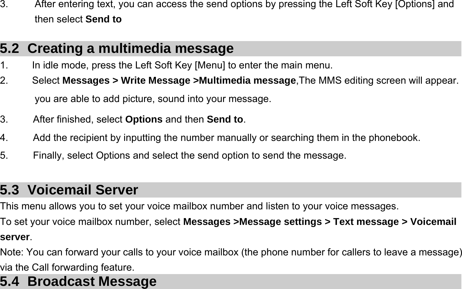  3.  After entering text, you can access the send options by pressing the Left Soft Key [Options] and then select Send to  5.2  Creating a multimedia message 1.  In idle mode, press the Left Soft Key [Menu] to enter the main menu. 2.   Select Messages &gt; Write Message &gt;Multimedia message,The MMS editing screen will appear. you are able to add picture, sound into your message.   3.     After finished, select Options and then Send to. 4.     Add the recipient by inputting the number manually or searching them in the phonebook. 5.     Finally, select Options and select the send option to send the message.  5.3 Voicemail Server This menu allows you to set your voice mailbox number and listen to your voice messages. To set your voice mailbox number, select Messages &gt;Message settings &gt; Text message &gt; Voicemail server. Note: You can forward your calls to your voice mailbox (the phone number for callers to leave a message) via the Call forwarding feature. 5.4 Broadcast Message 