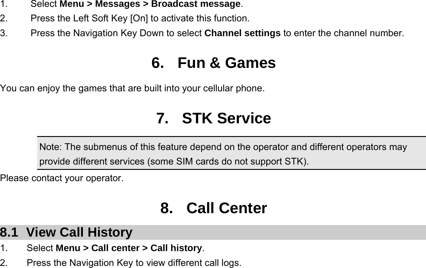  1.   Select Menu &gt; Messages &gt; Broadcast message. 2.  Press the Left Soft Key [On] to activate this function. 3.  Press the Navigation Key Down to select Channel settings to enter the channel number.  6. Fun &amp; Games You can enjoy the games that are built into your cellular phone.  7. STK Service Note: The submenus of this feature depend on the operator and different operators may provide different services (some SIM cards do not support STK). Please contact your operator.  8. Call Center 8.1  View Call History 1.    Select Menu &gt; Call center &gt; Call history. 2.        Press the Navigation Key to view different call logs. 