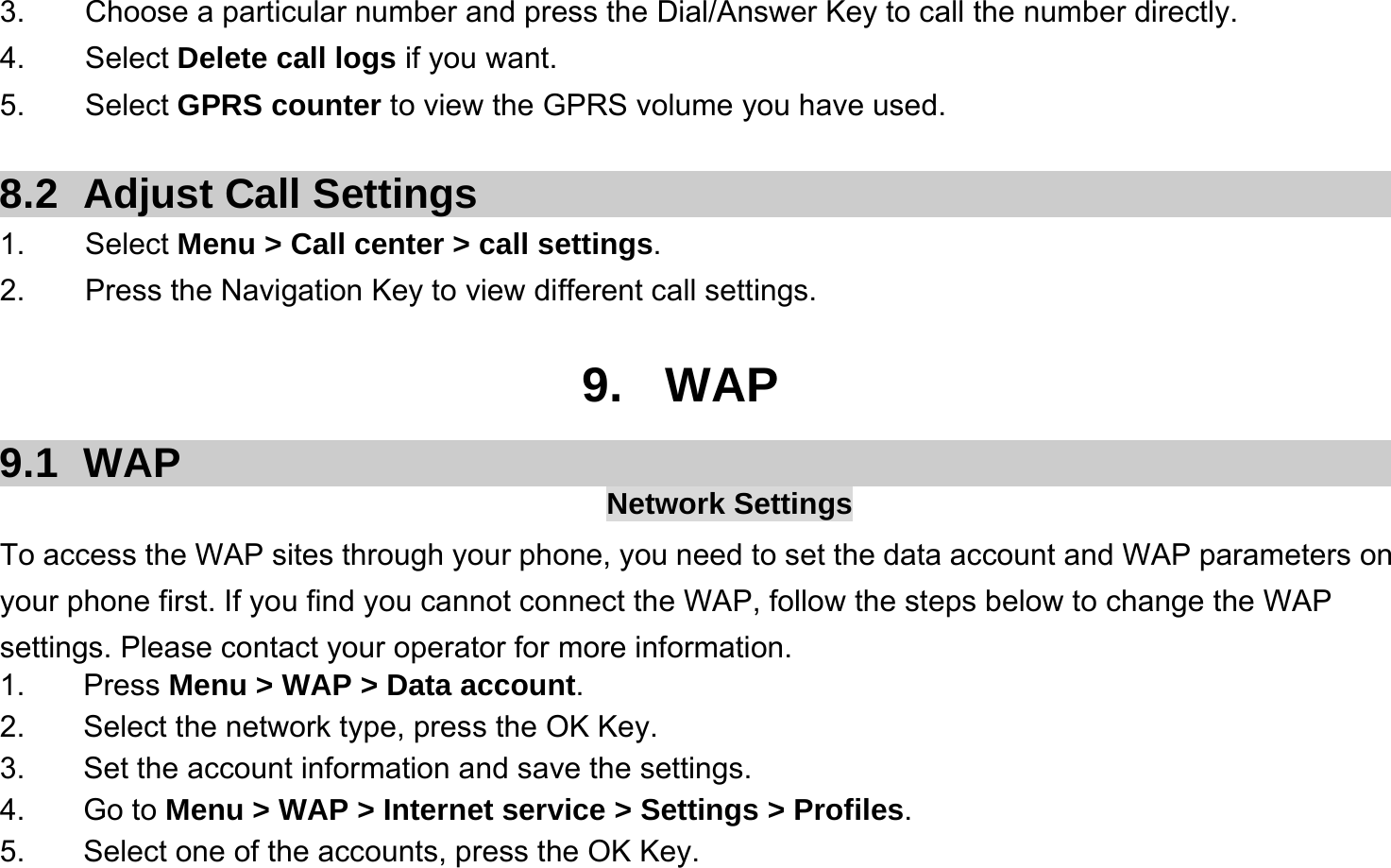  3.    Choose a particular number and press the Dial/Answer Key to call the number directly. 4.    Select Delete call logs if you want. 5.    Select GPRS counter to view the GPRS volume you have used.  8.2  Adjust Call Settings 1.    Select Menu &gt; Call center &gt; call settings. 2.        Press the Navigation Key to view different call settings.  9. WAP 9.1 WAP  Network Settings To access the WAP sites through your phone, you need to set the data account and WAP parameters on your phone first. If you find you cannot connect the WAP, follow the steps below to change the WAP settings. Please contact your operator for more information. 1. Press Menu &gt; WAP &gt; Data account. 2.  Select the network type, press the OK Key. 3. Set the account information and save the settings. 4. Go to Menu &gt; WAP &gt; Internet service &gt; Settings &gt; Profiles. 5.  Select one of the accounts, press the OK Key. 