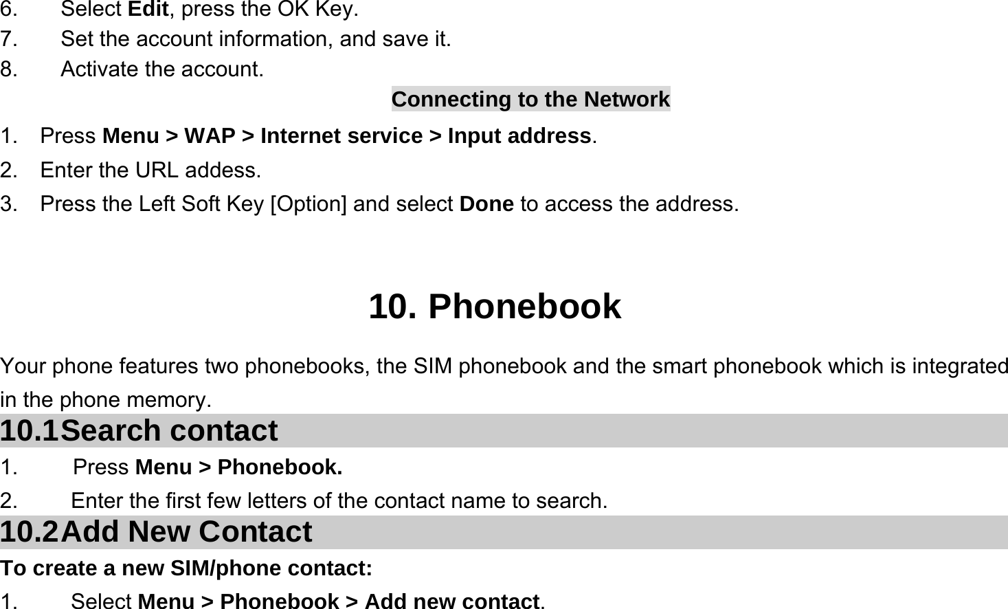  6. Select Edit, press the OK Key. 7.  Set the account information, and save it. 8. Activate the account. Connecting to the Network 1.  Press Menu &gt; WAP &gt; Internet service &gt; Input address. 2.  Enter the URL addess. 3.  Press the Left Soft Key [Option] and select Done to access the address.   10. Phonebook Your phone features two phonebooks, the SIM phonebook and the smart phonebook which is integrated in the phone memory. 10.1 Search  contact 1.     Press Menu &gt; Phonebook. 2.  Enter the first few letters of the contact name to search. 10.2 Add New Contact To create a new SIM/phone contact: 1.   Select Menu &gt; Phonebook &gt; Add new contact. 