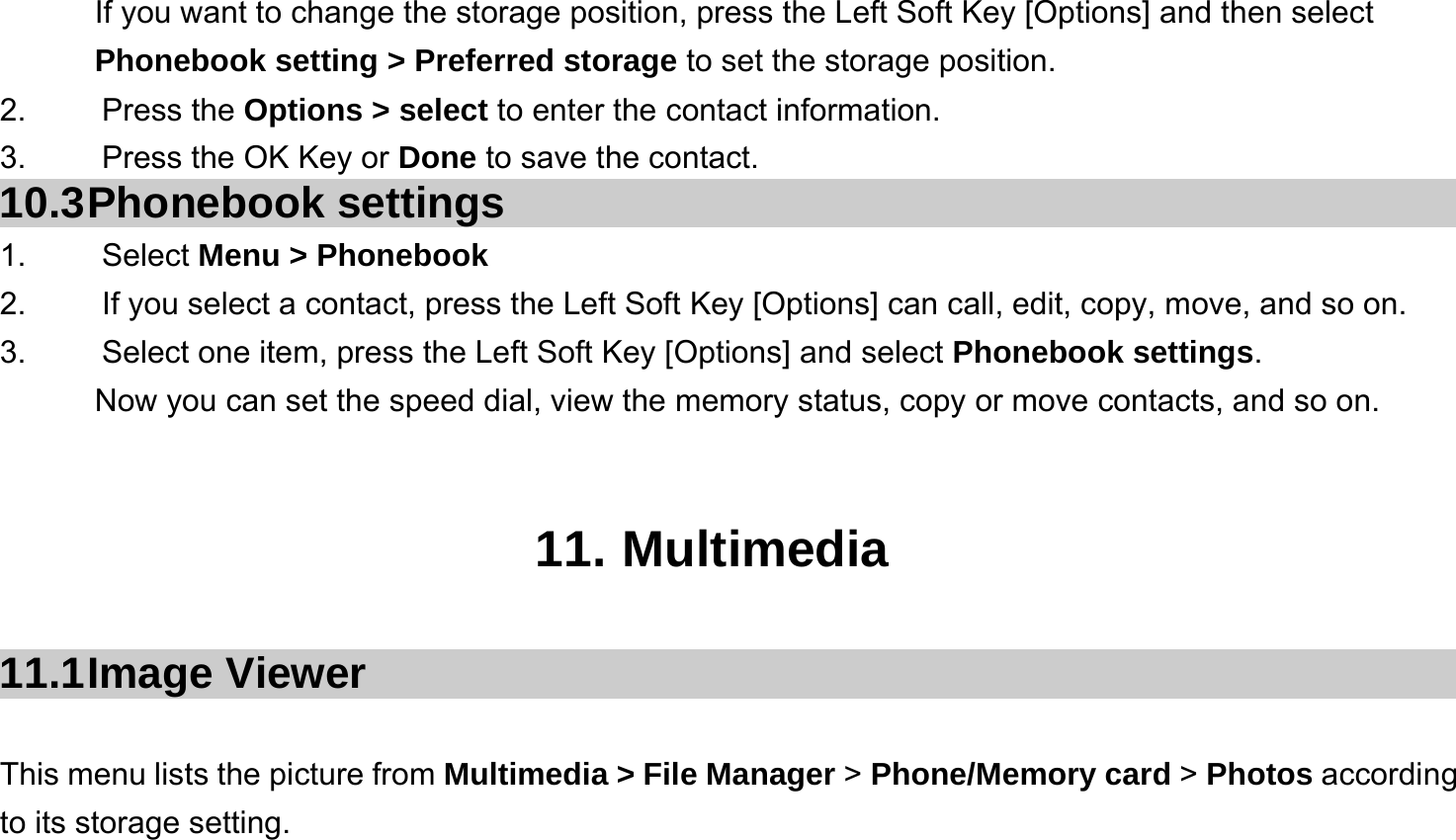  If you want to change the storage position, press the Left Soft Key [Options] and then select Phonebook setting &gt; Preferred storage to set the storage position. 2.   Press the Options &gt; select to enter the contact information. 3.    Press the OK Key or Done to save the contact. 10.3 Phonebook  settings 1.   Select Menu &gt; Phonebook 2.  If you select a contact, press the Left Soft Key [Options] can call, edit, copy, move, and so on. 3.  Select one item, press the Left Soft Key [Options] and select Phonebook settings. Now you can set the speed dial, view the memory status, copy or move contacts, and so on.   11. Multimedia  11.1 Image  Viewer  This menu lists the picture from Multimedia &gt; File Manager &gt; Phone/Memory card &gt; Photos according to its storage setting.    