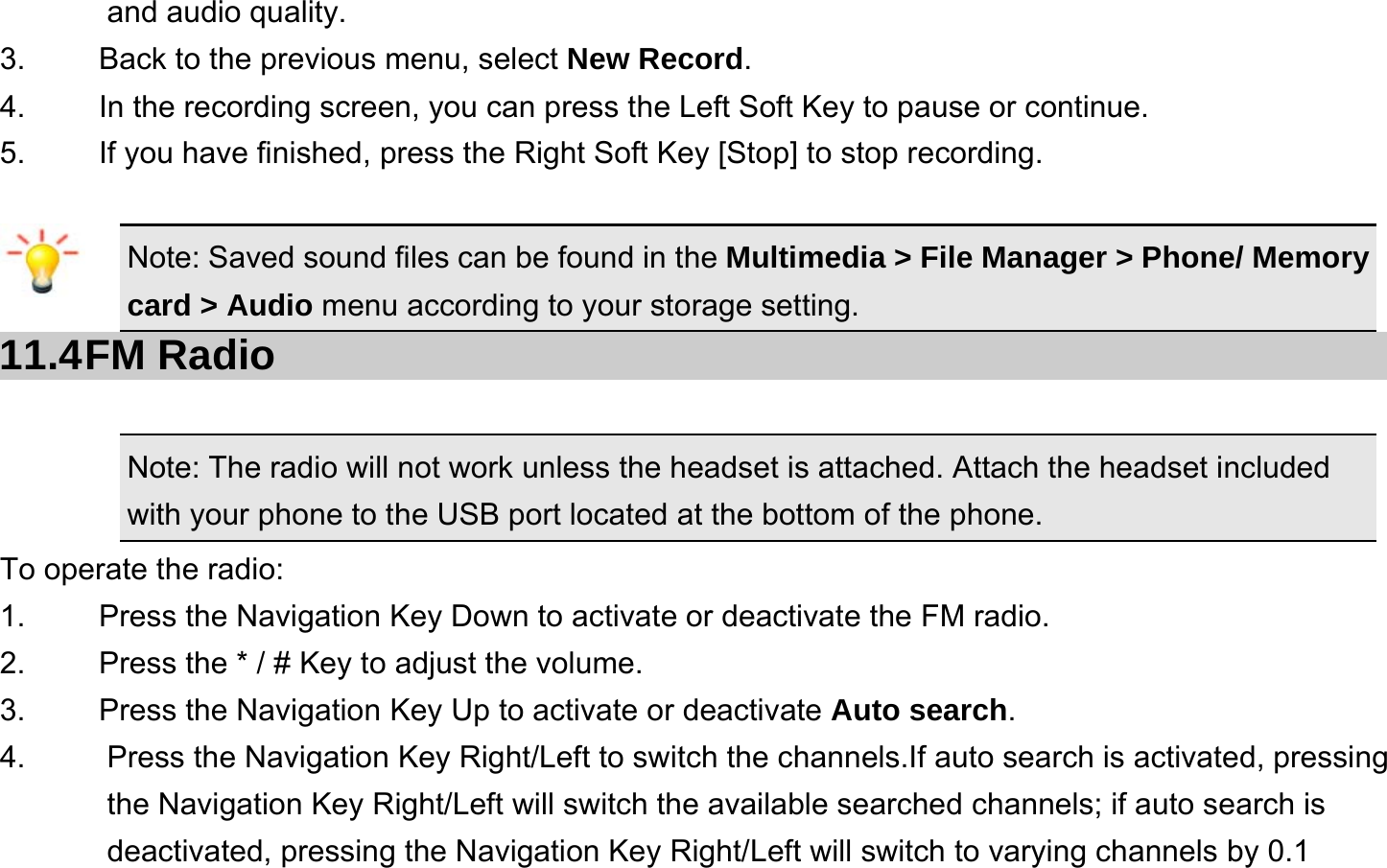  and audio quality. 3.    Back to the previous menu, select New Record. 4.    In the recording screen, you can press the Left Soft Key to pause or continue. 5.    If you have finished, press the Right Soft Key [Stop] to stop recording.  Note: Saved sound files can be found in the Multimedia &gt; File Manager &gt; Phone/ Memory card &gt; Audio menu according to your storage setting. 11.4 FM  Radio Note: The radio will not work unless the headset is attached. Attach the headset included with your phone to the USB port located at the bottom of the phone. To operate the radio: 1.    Press the Navigation Key Down to activate or deactivate the FM radio. 2.    Press the * / # Key to adjust the volume. 3.    Press the Navigation Key Up to activate or deactivate Auto search. 4.  Press the Navigation Key Right/Left to switch the channels.If auto search is activated, pressing the Navigation Key Right/Left will switch the available searched channels; if auto search is deactivated, pressing the Navigation Key Right/Left will switch to varying channels by 0.1 