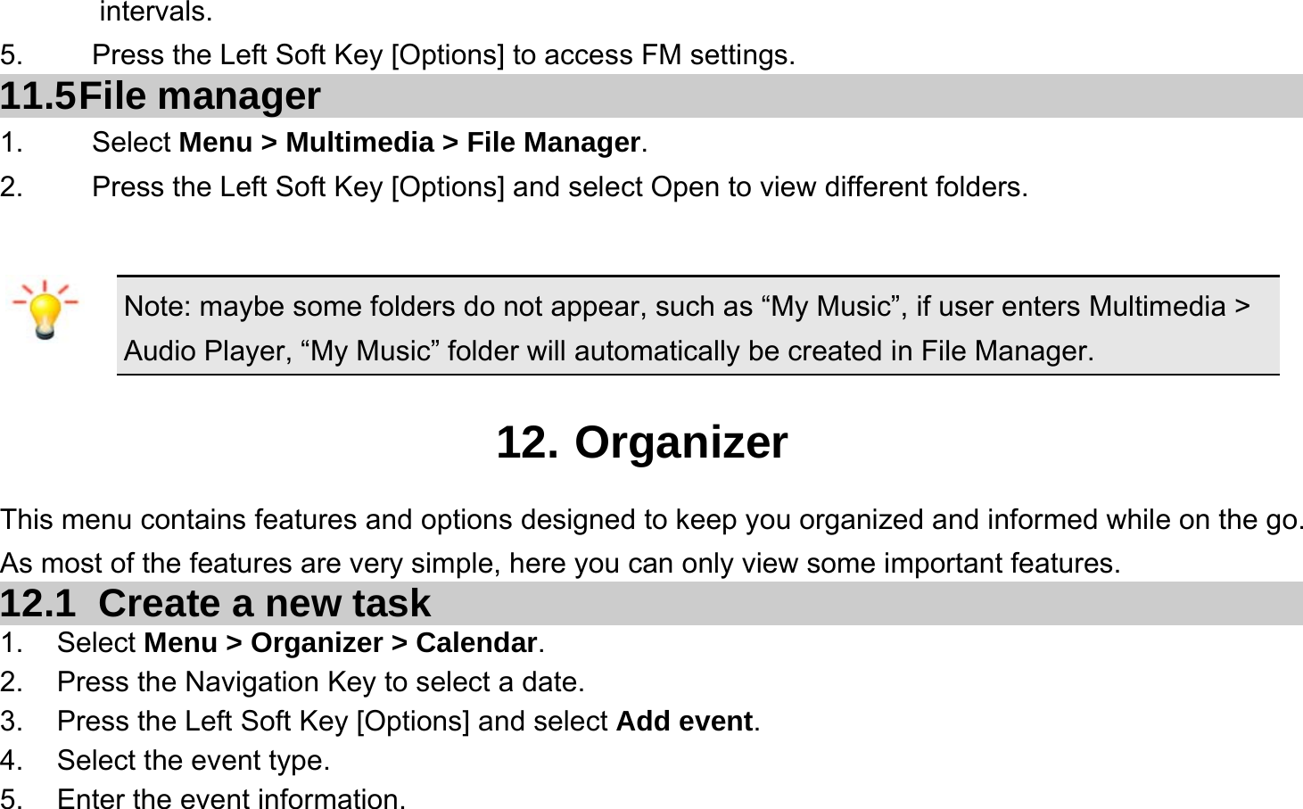  intervals. 5.    Press the Left Soft Key [Options] to access FM settings. 11.5 File  manager 1. Select Menu &gt; Multimedia &gt; File Manager. 2.  Press the Left Soft Key [Options] and select Open to view different folders.  Note: maybe some folders do not appear, such as “My Music”, if user enters Multimedia &gt; Audio Player, “My Music” folder will automatically be created in File Manager.  12. Organizer This menu contains features and options designed to keep you organized and informed while on the go. As most of the features are very simple, here you can only view some important features. 12.1   Create a new task 1. Select Menu &gt; Organizer &gt; Calendar. 2.  Press the Navigation Key to select a date. 3.  Press the Left Soft Key [Options] and select Add event. 4.  Select the event type. 5.  Enter the event information. 